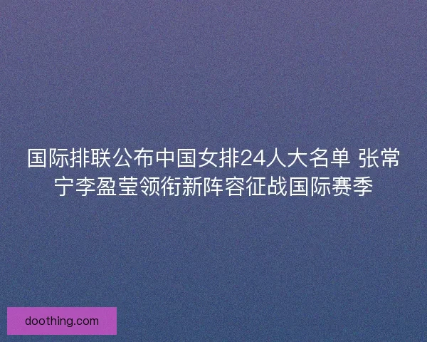 国际排联公布中国女排24人大名单 张常宁李盈莹领衔新阵容征战国际赛季