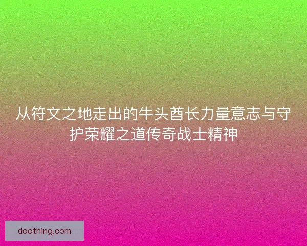 从符文之地走出的牛头酋长力量意志与守护荣耀之道传奇战士精神