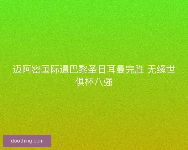 迈阿密国际遭巴黎圣日耳曼完胜 无缘世俱杯八强