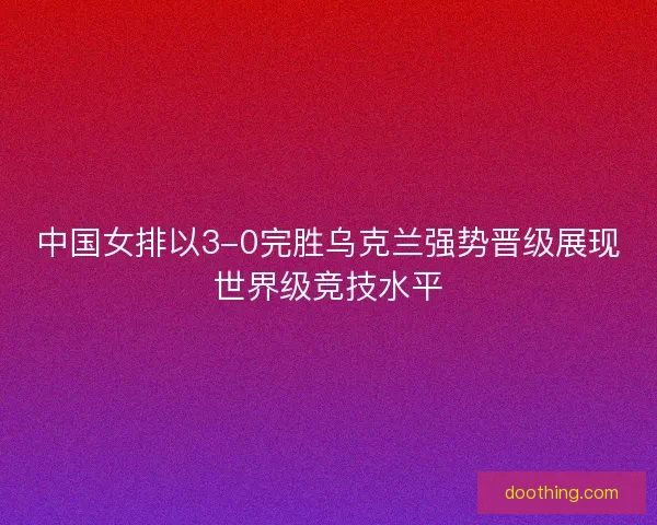 中国女排以3-0完胜乌克兰强势晋级展现世界级竞技水平