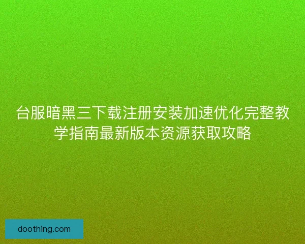 台服暗黑三下载注册安装加速优化完整教学指南最新版本资源获取攻略