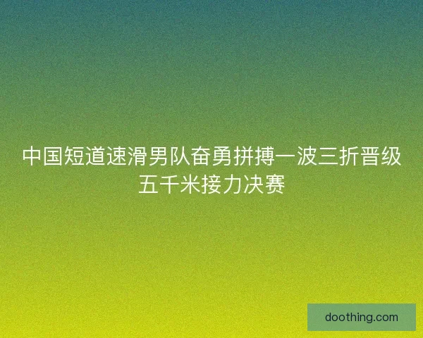 中国短道速滑男队奋勇拼搏一波三折晋级五千米接力决赛